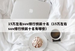 15万左右suv排行榜前十名（15万左右suv排行榜前十名有哪些）