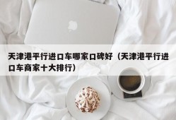 天津港平行进口车哪家口碑好（天津港平行进口车商家十大排行）