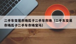 二手车交易市场瓜子二手车市场（二手车交易市场瓜子二手车市场宝马）