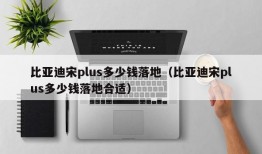 比亚迪宋plus多少钱落地（比亚迪宋plus多少钱落地合适）