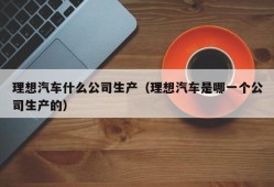 理想汽车什么公司生产（理想汽车是哪一个公司生产的）