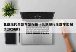 北京现代全部车型报价（北京现代全部车型报价2020款）