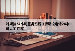 特斯拉24小时服务热线（特斯拉电话24小时人工服务）