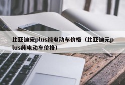 比亚迪宋plus纯电动车价格（比亚迪元plus纯电动车价格）