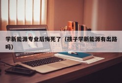 学新能源专业后悔死了（孩子学新能源有出路吗）