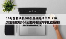 10万左右续航500公里纯电动汽车（10万左右续航500公里纯电动汽车比亚迪宋）