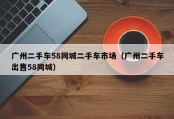 广州二手车58同城二手车市场（广州二手车出售58同城）