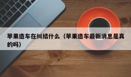 苹果造车在纠结什么（苹果造车最新消息是真的吗）