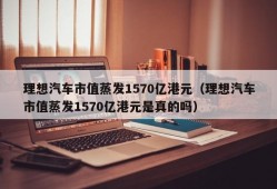 理想汽车市值蒸发1570亿港元（理想汽车市值蒸发1570亿港元是真的吗）