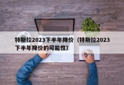 特斯拉2023下半年降价（特斯拉2023下半年降价的可能性）