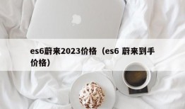 es6蔚来2023价格（es6 蔚来到手价格）