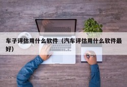 车子评估用什么软件（汽车评估用什么软件最好）