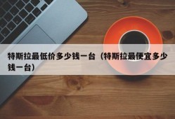 特斯拉最低价多少钱一台（特斯拉最便宜多少钱一台）