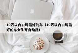 10万以内口碑最好的车（10万以内口碑最好的车女生开自动挡）