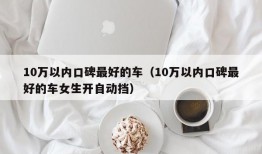 10万以内口碑最好的车（10万以内口碑最好的车女生开自动挡）