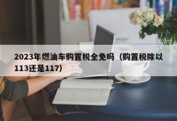 2023年燃油车购置税全免吗（购置税除以113还是117）