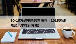 10-15万纯电动汽车推荐（1015万纯电动汽车推荐传祺）