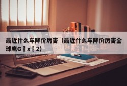 最近什么车降价厉害（最近什么车降价厉害全球鹰G x 2）