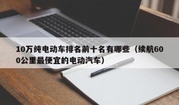 10万纯电动车排名前十名有哪些（续航600公里最便宜的电动汽车）