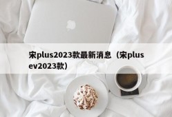 宋plus2023款最新消息（宋plusev2023款）