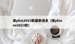 宋plus2023款最新消息（宋plusev2023款）