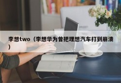 李想two（李想华为曾把理想汽车打到崩溃）