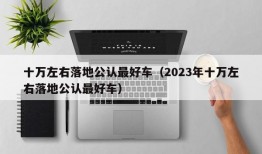 十万左右落地公认最好车（2023年十万左右落地公认最好车）