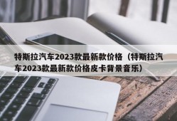 特斯拉汽车2023款最新款价格（特斯拉汽车2023款最新款价格皮卡背景音乐）