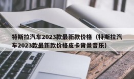 特斯拉汽车2023款最新款价格（特斯拉汽车2023款最新款价格皮卡背景音乐）