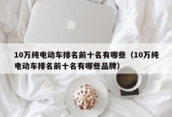 10万纯电动车排名前十名有哪些（10万纯电动车排名前十名有哪些品牌）