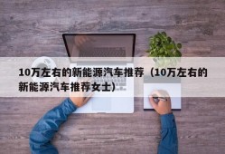 10万左右的新能源汽车推荐（10万左右的新能源汽车推荐女士）