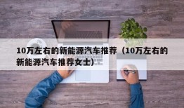 10万左右的新能源汽车推荐（10万左右的新能源汽车推荐女士）