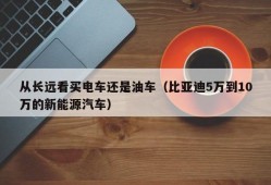 从长远看买电车还是油车（比亚迪5万到10万的新能源汽车）