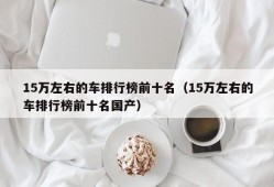 15万左右的车排行榜前十名（15万左右的车排行榜前十名国产）