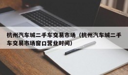 杭州汽车城二手车交易市场（杭州汽车城二手车交易市场窗口营业时间）