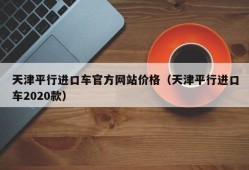 天津平行进口车官方网站价格（天津平行进口车2020款）