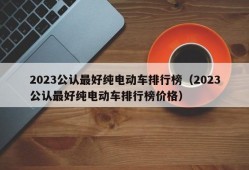 2023公认最好纯电动车排行榜（2023公认最好纯电动车排行榜价格）