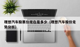 理想汽车股票价现在是多少（理想汽车股价走势分析）