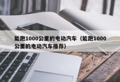 能跑1000公里的电动汽车（能跑1000公里的电动汽车推荐）