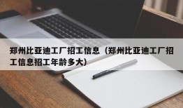 郑州比亚迪工厂招工信息（郑州比亚迪工厂招工信息招工年龄多大）