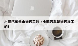 小鹏汽车是由谁代工的（小鹏汽车是谁代加工的）