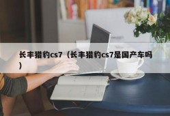 长丰猎豹cs7（长丰猎豹cs7是国产车吗）