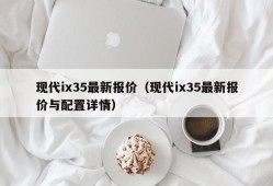 现代ix35最新报价（现代ix35最新报价与配置详情）