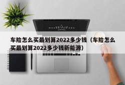 车险怎么买最划算2022多少钱（车险怎么买最划算2022多少钱新能源）