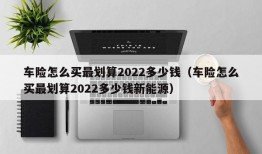 车险怎么买最划算2022多少钱（车险怎么买最划算2022多少钱新能源）