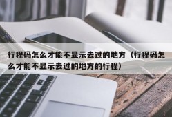 行程码怎么才能不显示去过的地方（行程码怎么才能不显示去过的地方的行程）