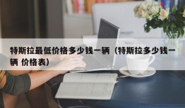 特斯拉最低价格多少钱一辆（特斯拉多少钱一辆 价格表）