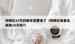 特斯拉16万的新车型要来了（特斯拉准备出新款16万吗?）