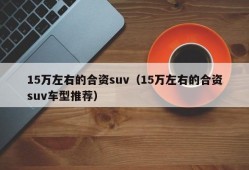 15万左右的合资suv（15万左右的合资suv车型推荐）