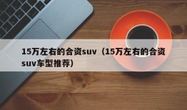 15万左右的合资suv（15万左右的合资suv车型推荐）